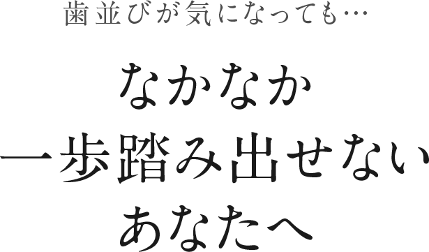 歯並びが気になっても・・・なかなか一歩踏み出せないあなたへ